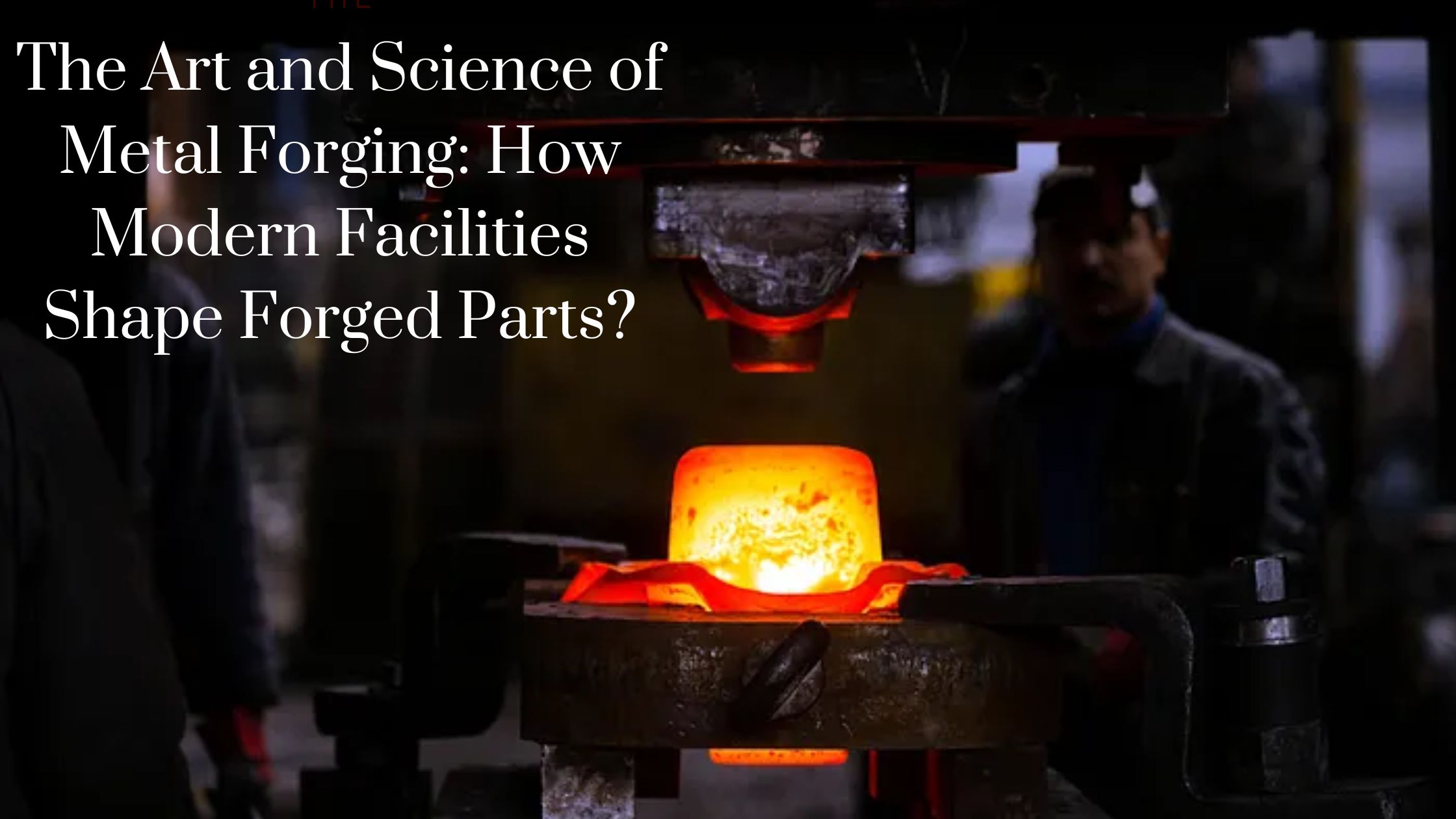 The Art and Science of Metal Forging: How Modern Facilities Shape Forged Parts